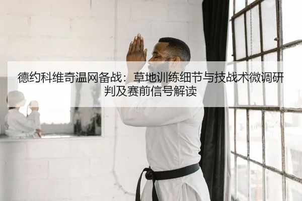 德约科维奇温网备战：草地训练细节与技战术微调研判及赛前信号解读